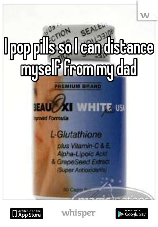 I pop pills so I can distance myself from my dad