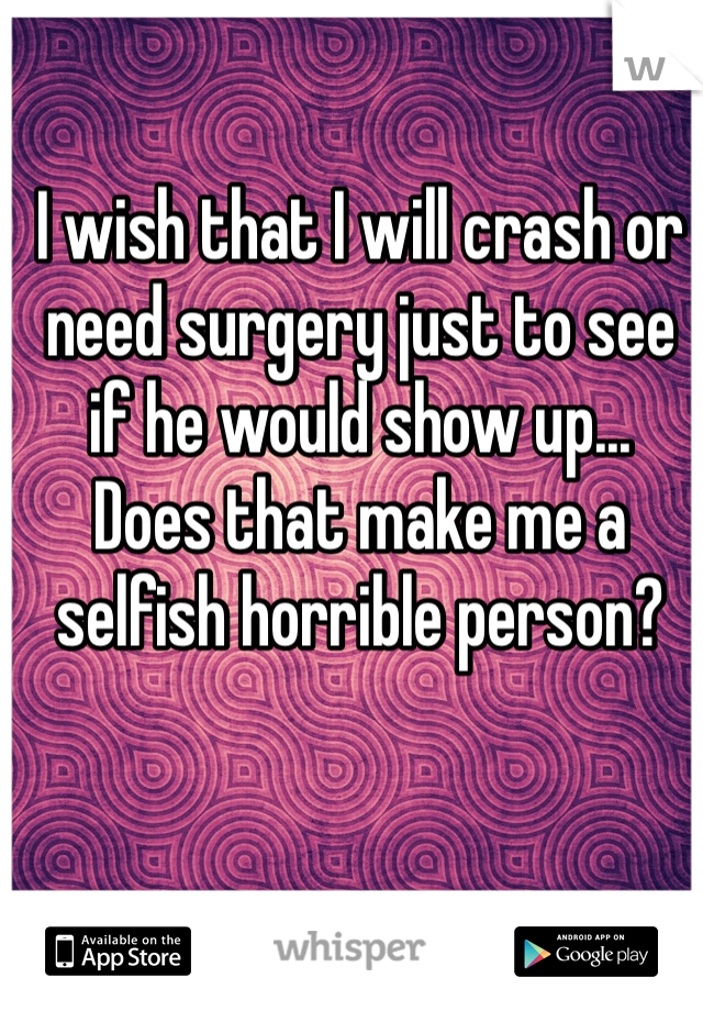 I wish that I will crash or need surgery just to see if he would show up...
Does that make me a selfish horrible person? 