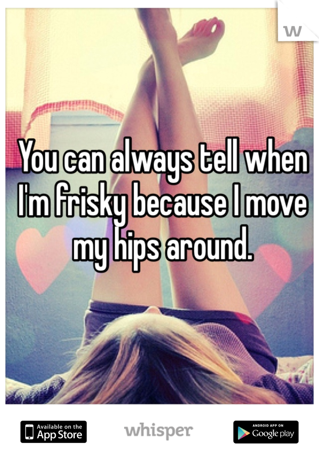 You can always tell when I'm frisky because I move my hips around.