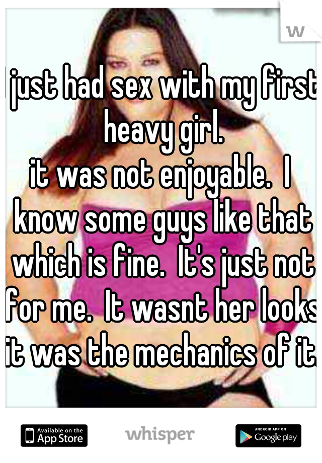 I just had sex with my first heavy girl.
it was not enjoyable.  I know some guys like that which is fine.  It's just not for me.  It wasnt her looks it was the mechanics of it.