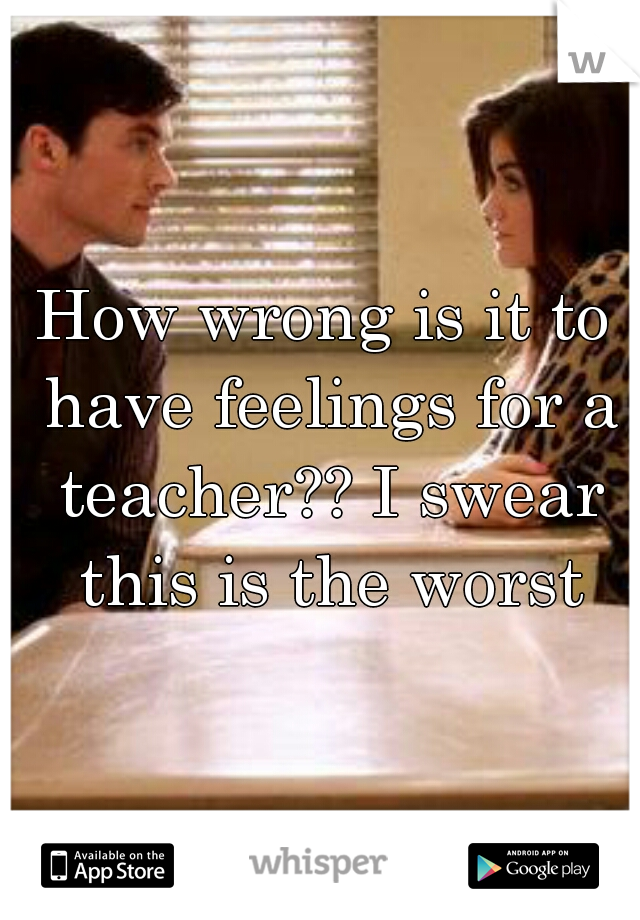 How wrong is it to have feelings for a teacher?? I swear this is the worst