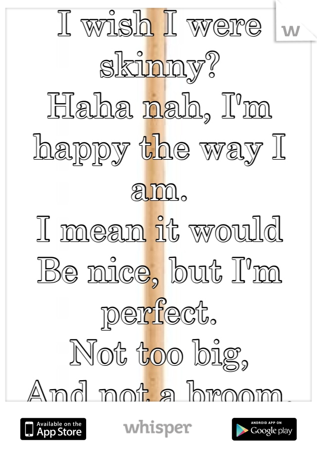 I wish I were skinny?
Haha nah, I'm happy the way I am.
I mean it would
Be nice, but I'm perfect. 
Not too big,
And not a broom. 