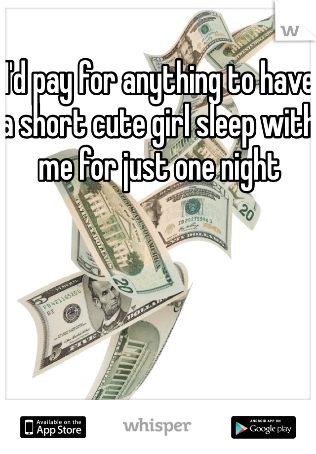 I'd pay for anything to have a short cute girl sleep with me for just one night