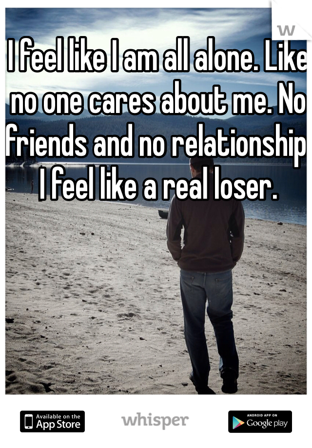 I feel like I am all alone. Like no one cares about me. No friends and no relationship. I feel like a real loser. 