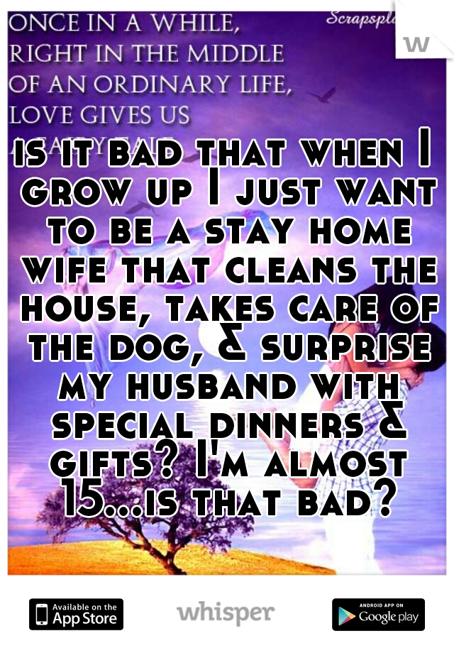is it bad that when I grow up I just want to be a stay home wife that cleans the house, takes care of the dog, & surprise my husband with special dinners & gifts? I'm almost 15...is that bad?