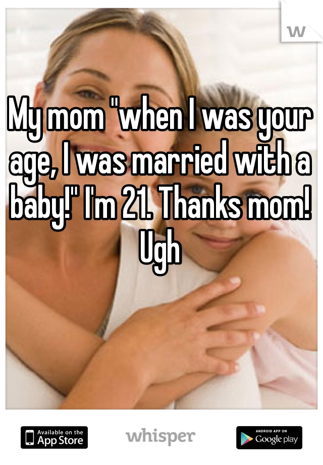 My mom "when I was your age, I was married with a baby!" I'm 21. Thanks mom! Ugh