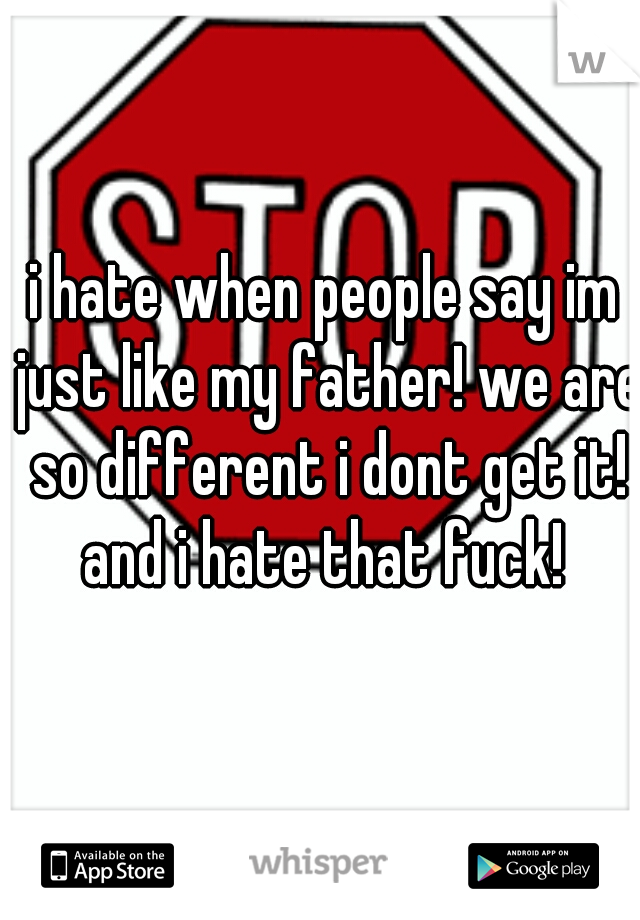 i hate when people say im just like my father! we are so different i dont get it! and i hate that fuck! 