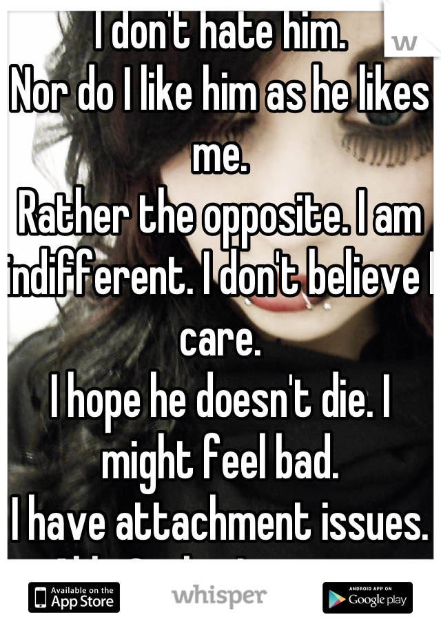 I don't hate him. 
Nor do I like him as he likes me. 
Rather the opposite. I am indifferent. I don't believe I care.
I hope he doesn't die. I might feel bad. 
I have attachment issues. Ahh. Sucks, I suppose.

