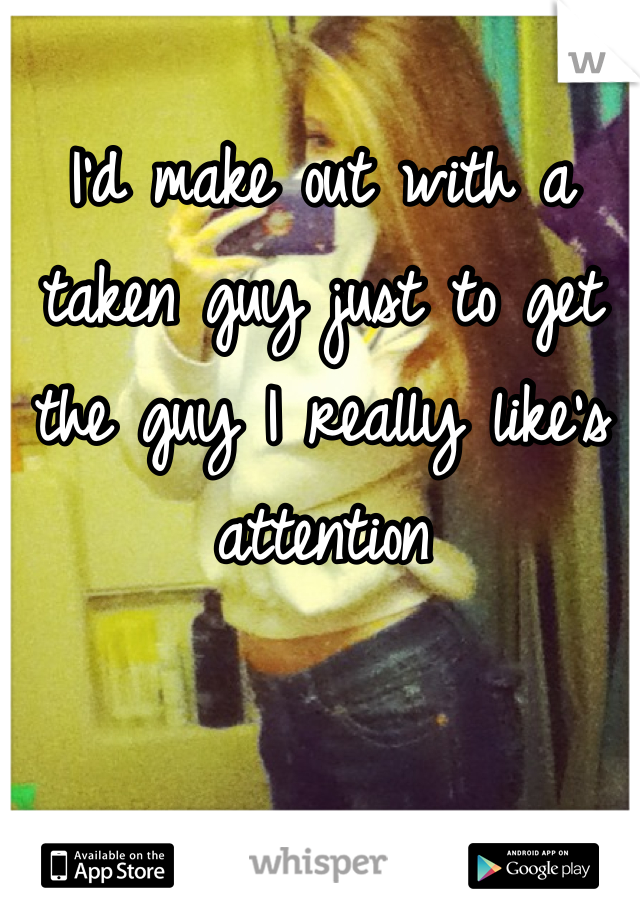 I'd make out with a taken guy just to get the guy I really like's attention