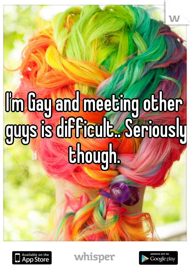 I'm Gay and meeting other guys is difficult.. Seriously though. 