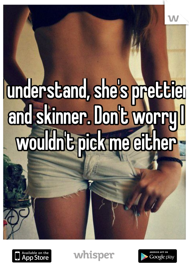 I understand, she's prettier and skinner. Don't worry I wouldn't pick me either