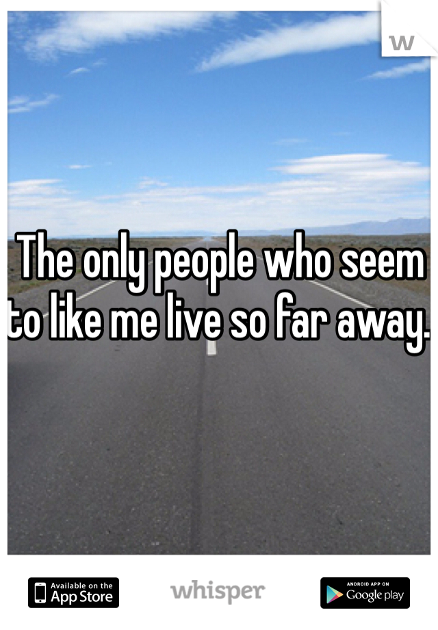 The only people who seem to like me live so far away. 