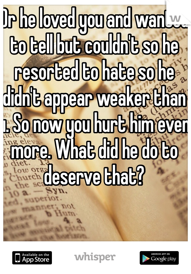 Or he loved you and wanted to tell but couldn't so he resorted to hate so he didn't appear weaker than u. So now you hurt him even more. What did he do to deserve that?