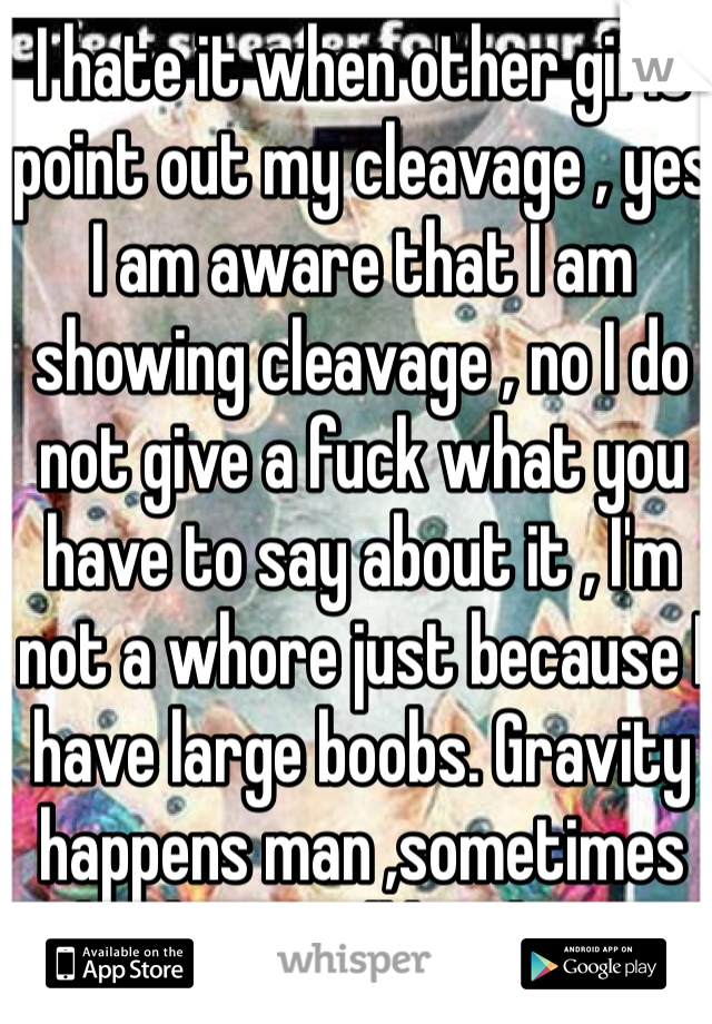 I hate it when other girls point out my cleavage , yes I am aware that I am showing cleavage , no I do not give a fuck what you have to say about it , I'm not a whore just because I have large boobs. Gravity happens man ,sometimes boobage will be shown 
