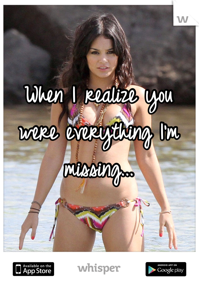 When I realize you were everything I'm missing...