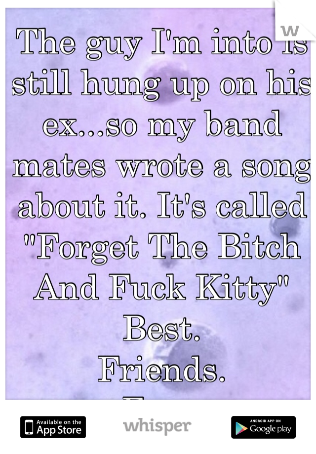 The guy I'm into is still hung up on his ex...so my band mates wrote a song about it. It's called "Forget The Bitch And Fuck Kitty"
Best. 
Friends.
Ever. 