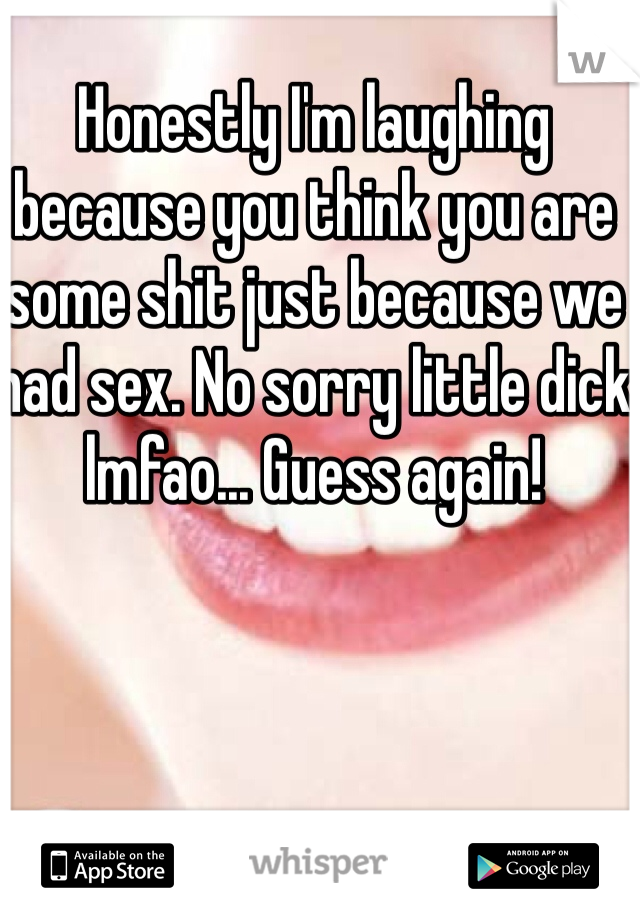 Honestly I'm laughing because you think you are some shit just because we had sex. No sorry little dick lmfao... Guess again! 