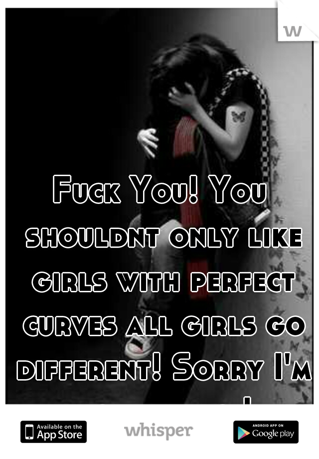 Fuck You! You shouldnt only like girls with perfect curves all girls go different! Sorry I'm not perfect!