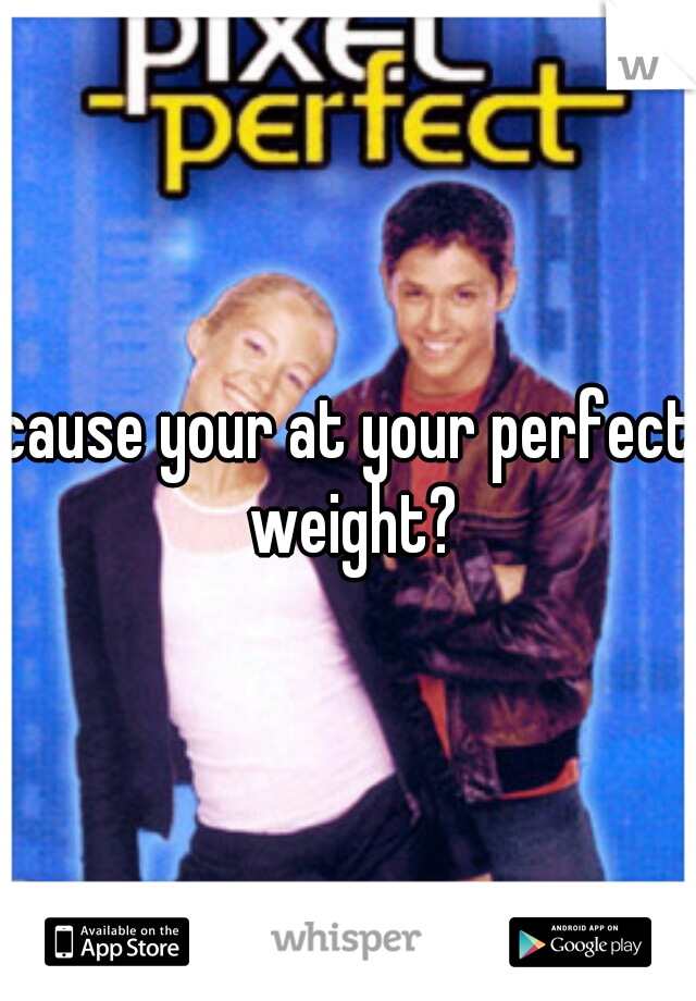 cause your at your perfect weight?