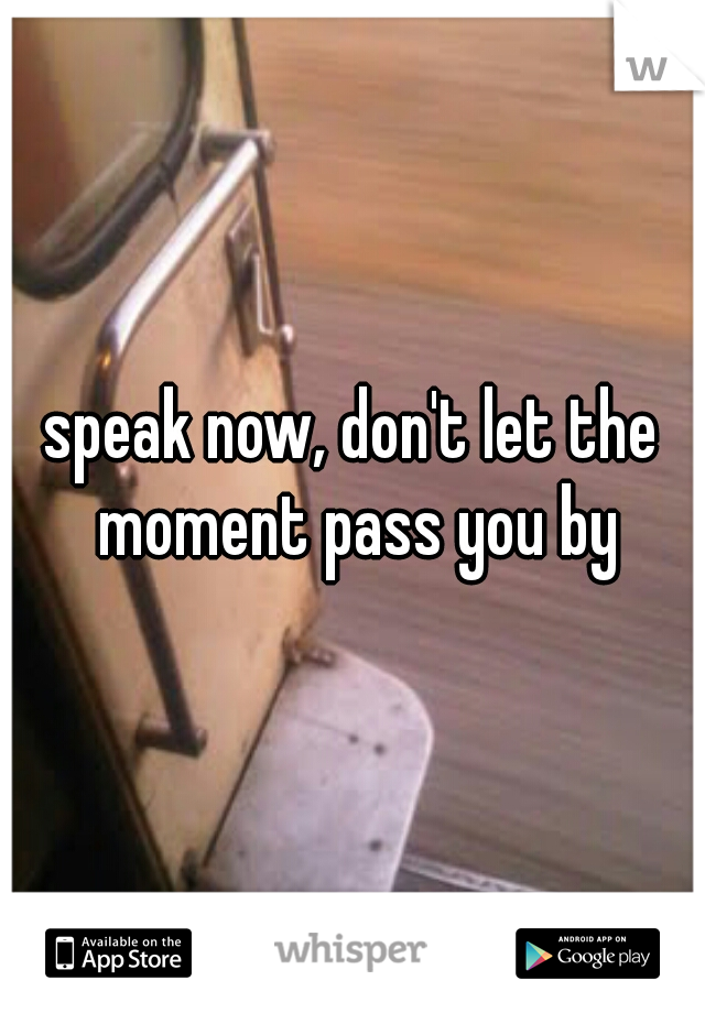 speak now, don't let the moment pass you by