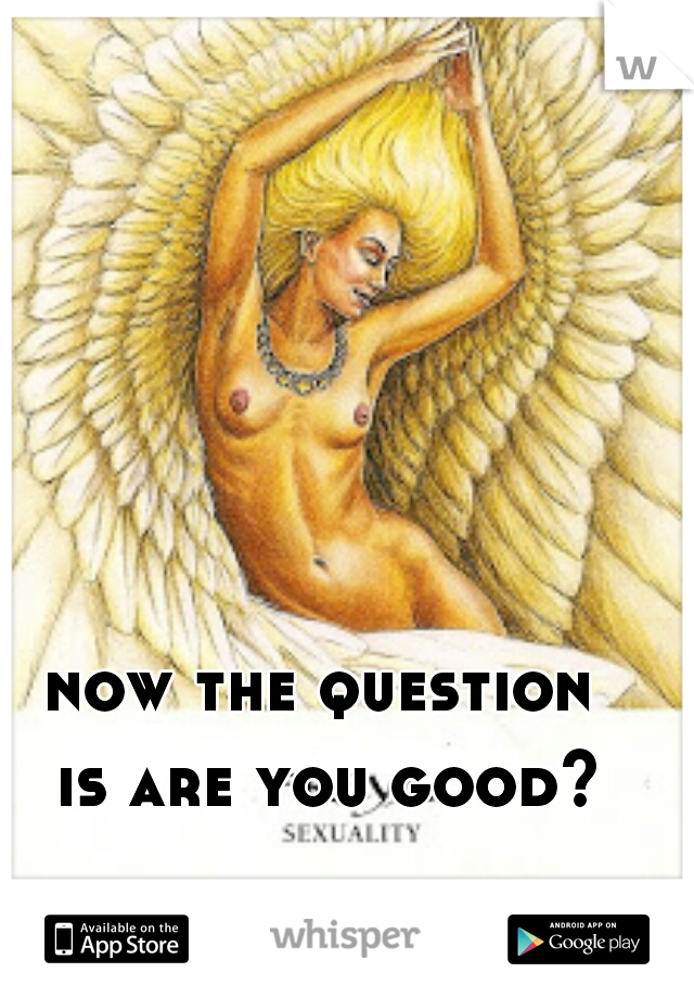 now the question
 is are you good?