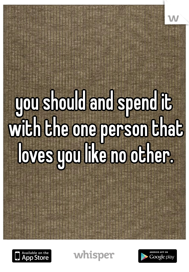 you should and spend it with the one person that loves you like no other.