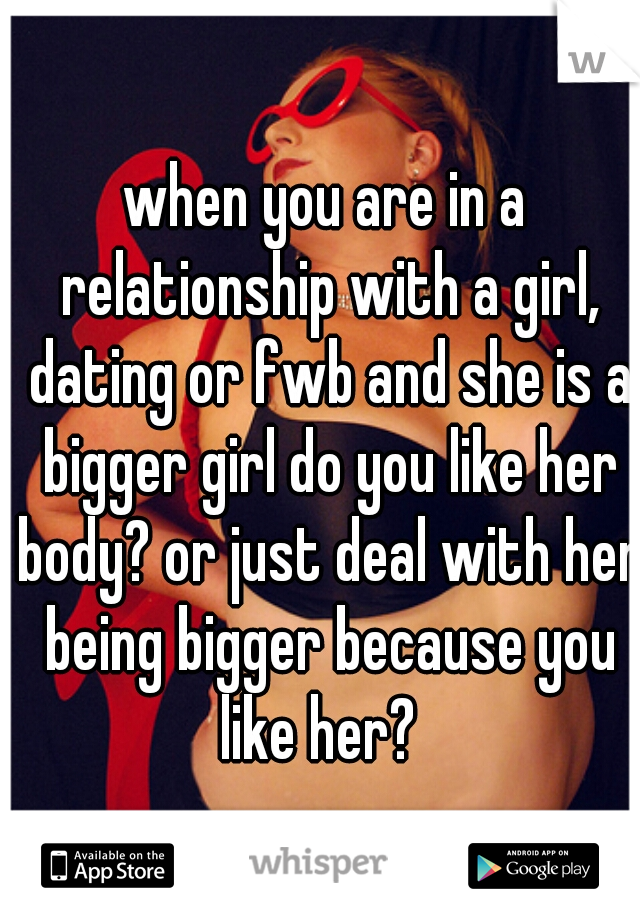 when you are in a relationship with a girl, dating or fwb and she is a bigger girl do you like her body? or just deal with her being bigger because you like her?  