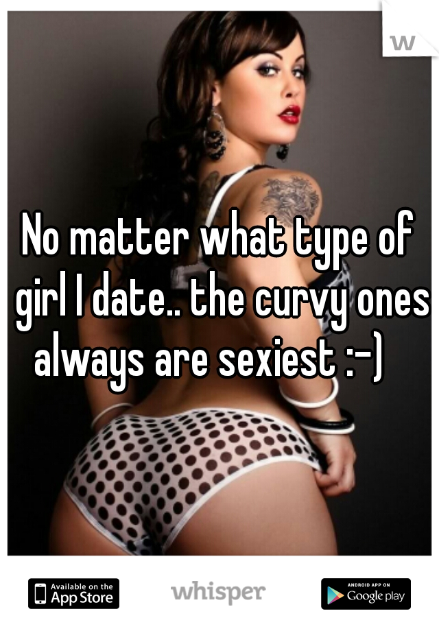 No matter what type of girl I date.. the curvy ones always are sexiest :-)   