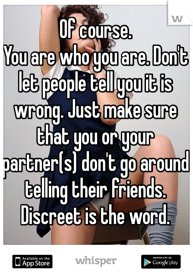 Of course.
You are who you are. Don't let people tell you it is wrong. Just make sure that you or your partner(s) don't go around telling their friends. Discreet is the word.