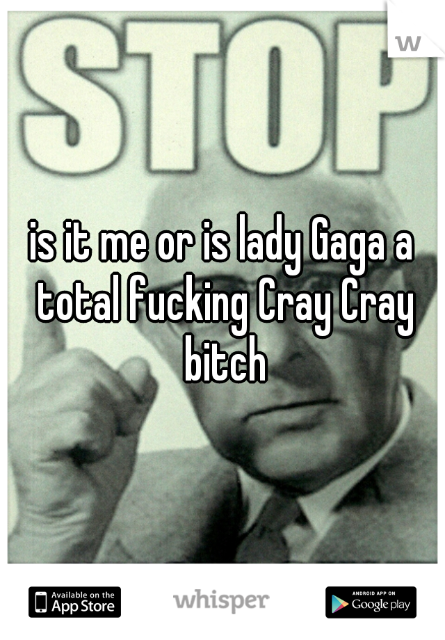 is it me or is lady Gaga a total fucking Cray Cray bitch