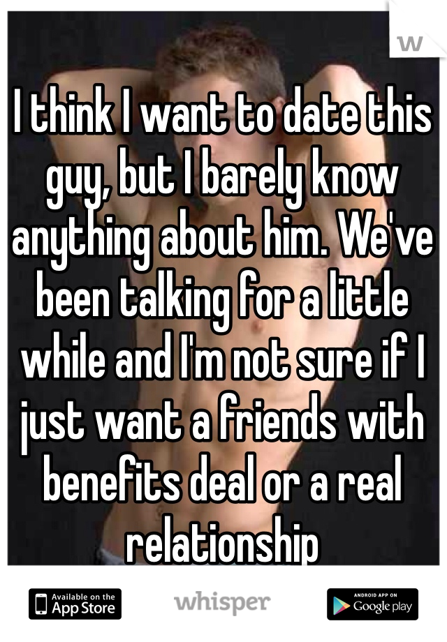 I think I want to date this guy, but I barely know anything about him. We've been talking for a little while and I'm not sure if I just want a friends with benefits deal or a real relationship