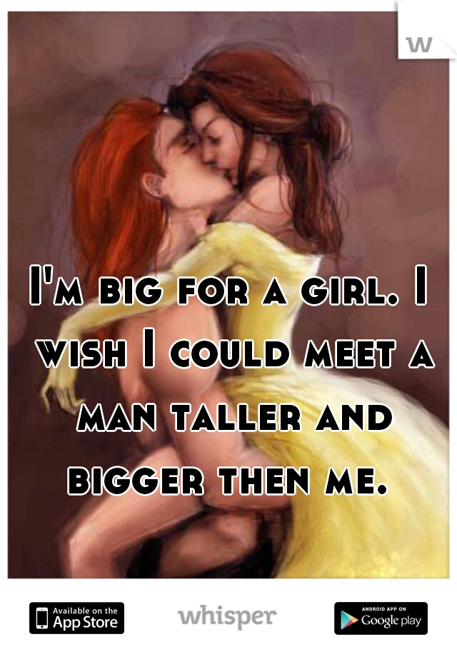 I'm big for a girl. I wish I could meet a man taller and bigger then me. 