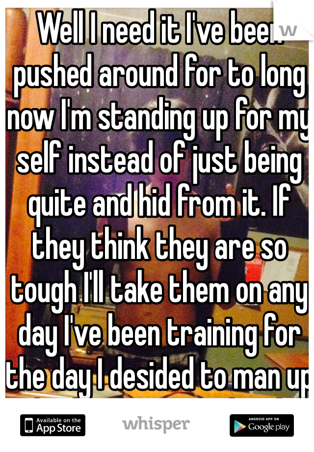 Well I need it I've been pushed around for to long now I'm standing up for my self instead of just being quite and hid from it. If they think they are so tough I'll take them on any day I've been training for the day I desided to man up and take that train head on and take it down once and for all
