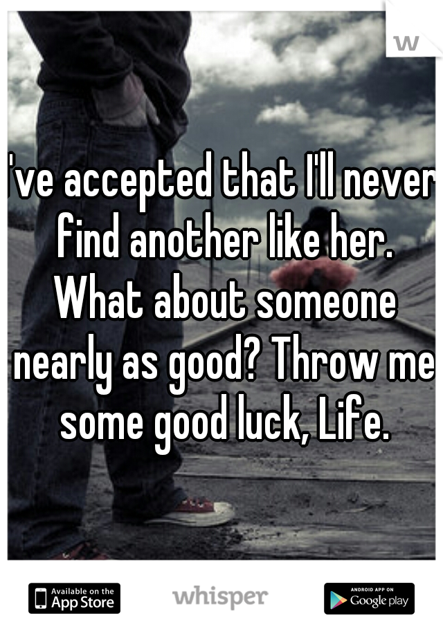 I've accepted that I'll never find another like her. What about someone nearly as good? Throw me some good luck, Life.