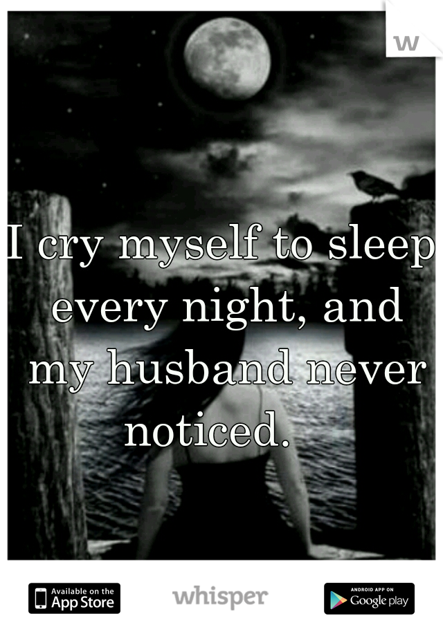 I cry myself to sleep every night, and my husband never noticed.   