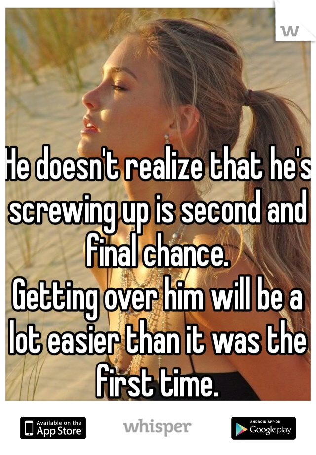 


He doesn't realize that he's screwing up is second and final chance. 
Getting over him will be a lot easier than it was the first time.