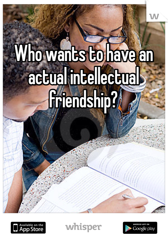 Who wants to have an actual intellectual friendship?