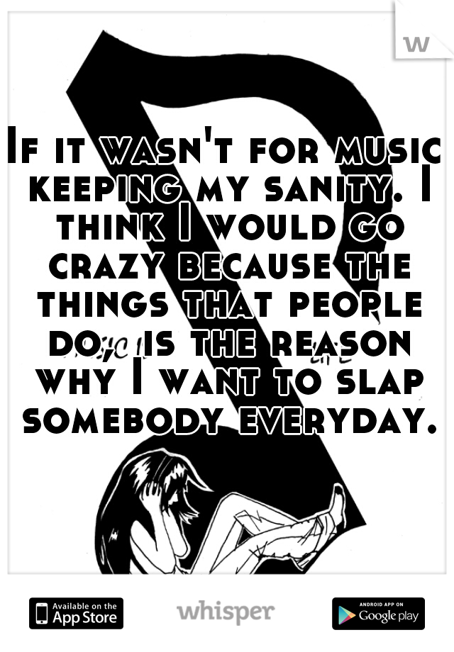 If it wasn't for music keeping my sanity. I think I would go crazy because the things that people do,  is the reason why I want to slap somebody everyday.