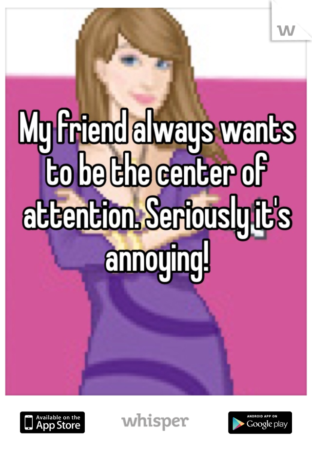 My friend always wants to be the center of attention. Seriously it's annoying! 