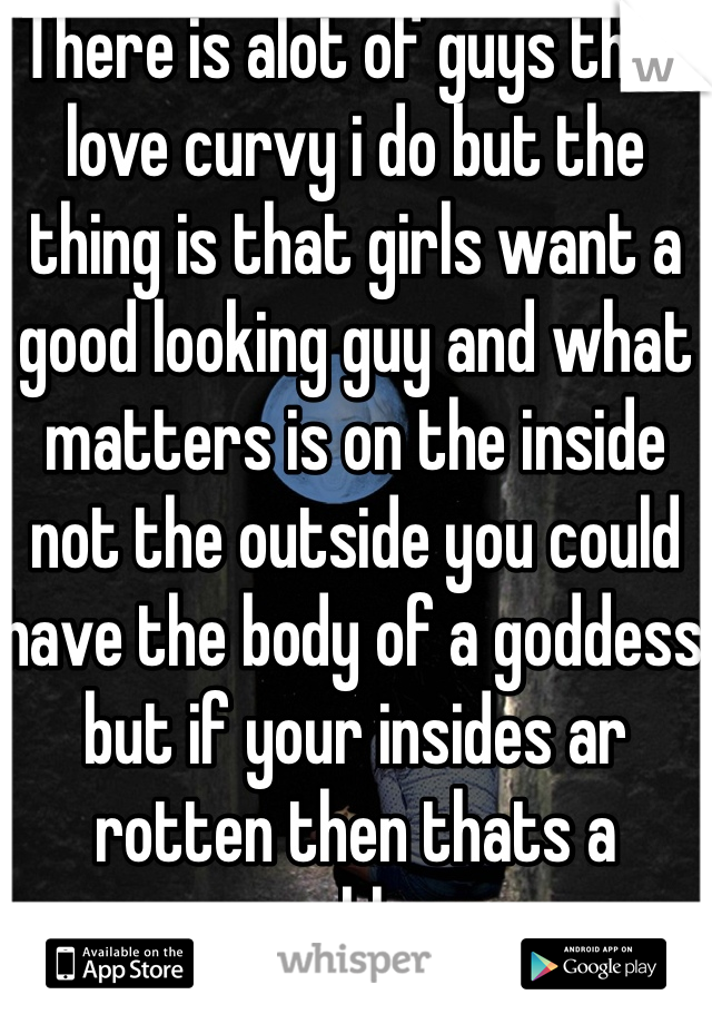 There is alot of guys that love curvy i do but the thing is that girls want a good looking guy and what matters is on the inside not the outside you could have the body of a goddess  but if your insides ar rotten then thats a problem