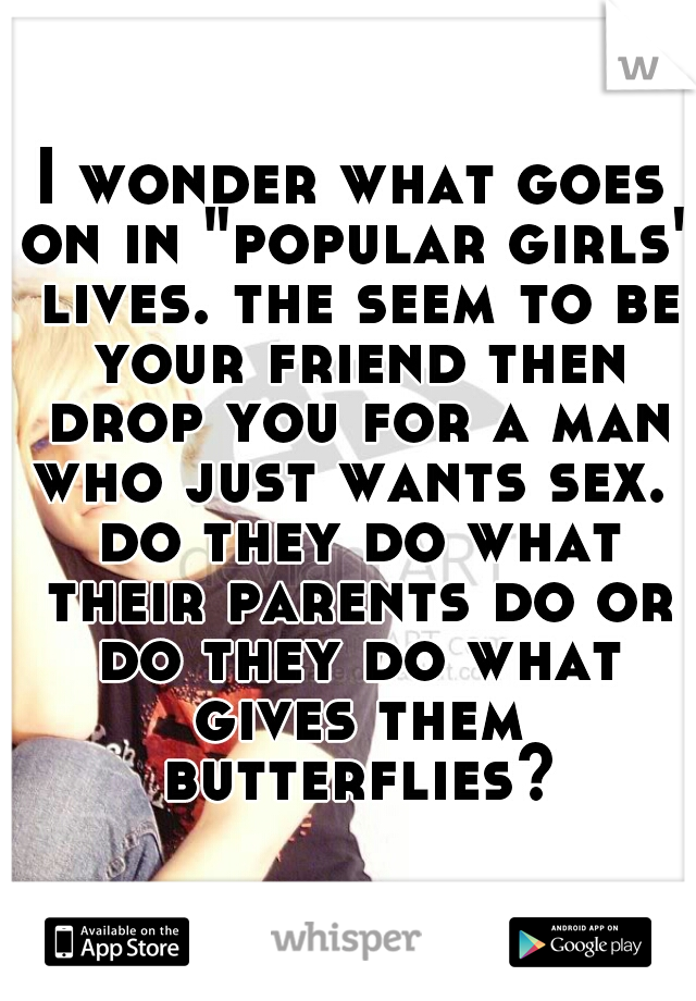 I wonder what goes on in "popular girls" lives. the seem to be your friend then drop you for a man who just wants sex.  do they do what their parents do or do they do what gives them butterflies?