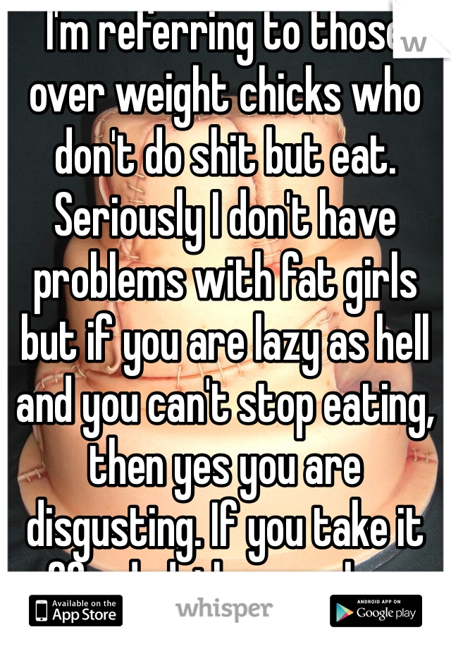I'm referring to those over weight chicks who don't do shit but eat. Seriously I don't have problems with fat girls but if you are lazy as hell and you can't stop eating, then yes you are disgusting. If you take it offended, then you have issues. 