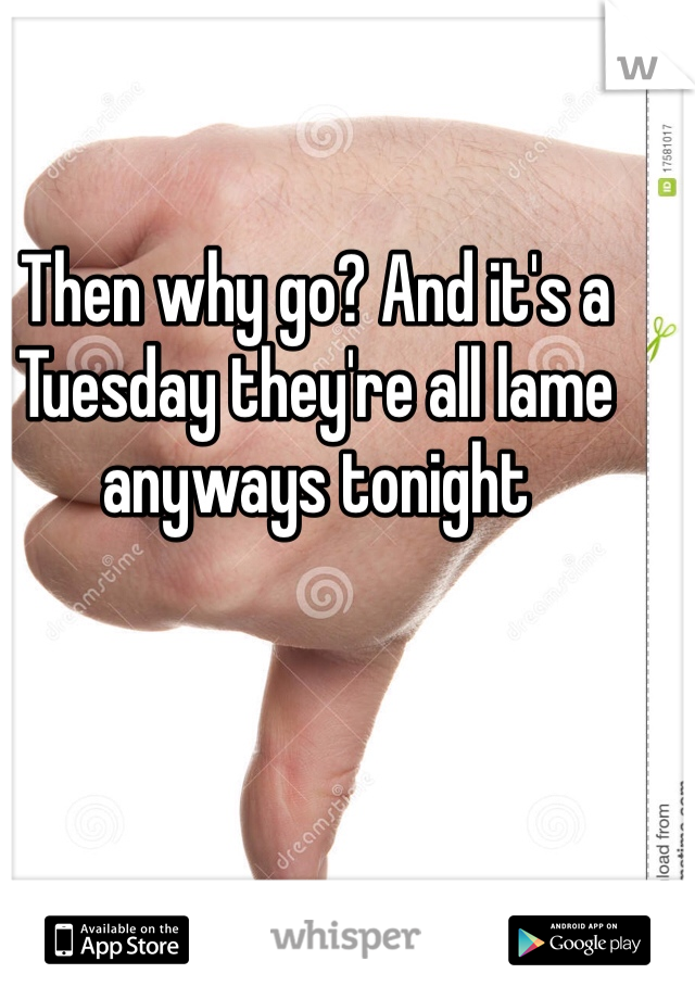 Then why go? And it's a Tuesday they're all lame anyways tonight 