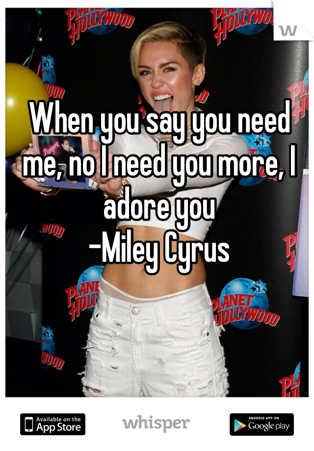 When you say you need me, no I need you more, I adore you 
-Miley Cyrus 