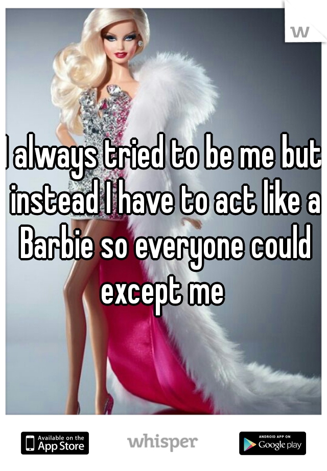 I always tried to be me but instead I have to act like a Barbie so everyone could except me 