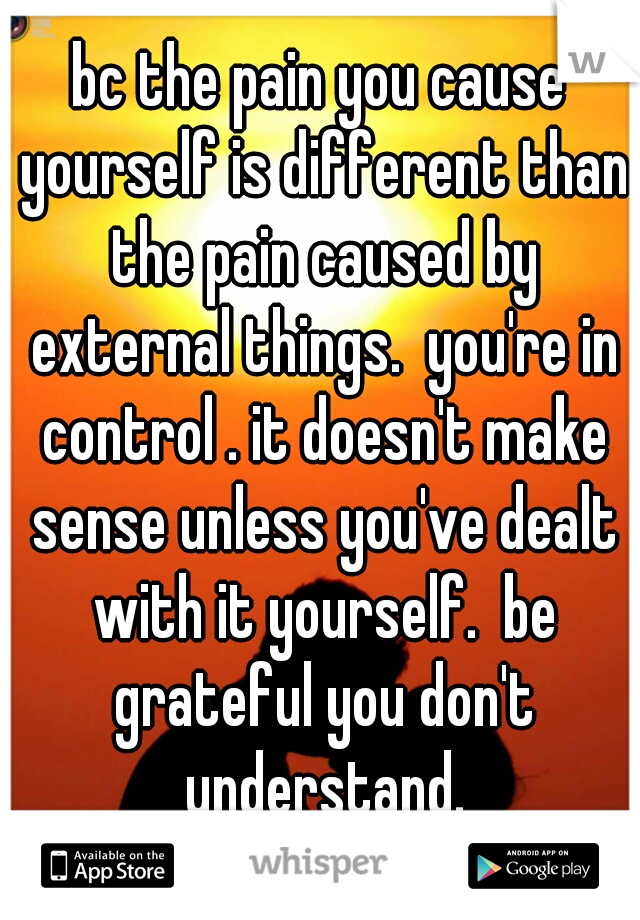 bc the pain you cause yourself is different than the pain caused by external things.  you're in control . it doesn't make sense unless you've dealt with it yourself.  be grateful you don't understand.