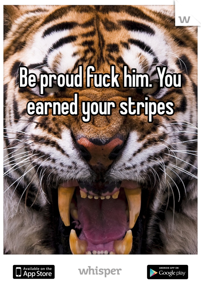 Be proud fuck him. You earned your stripes