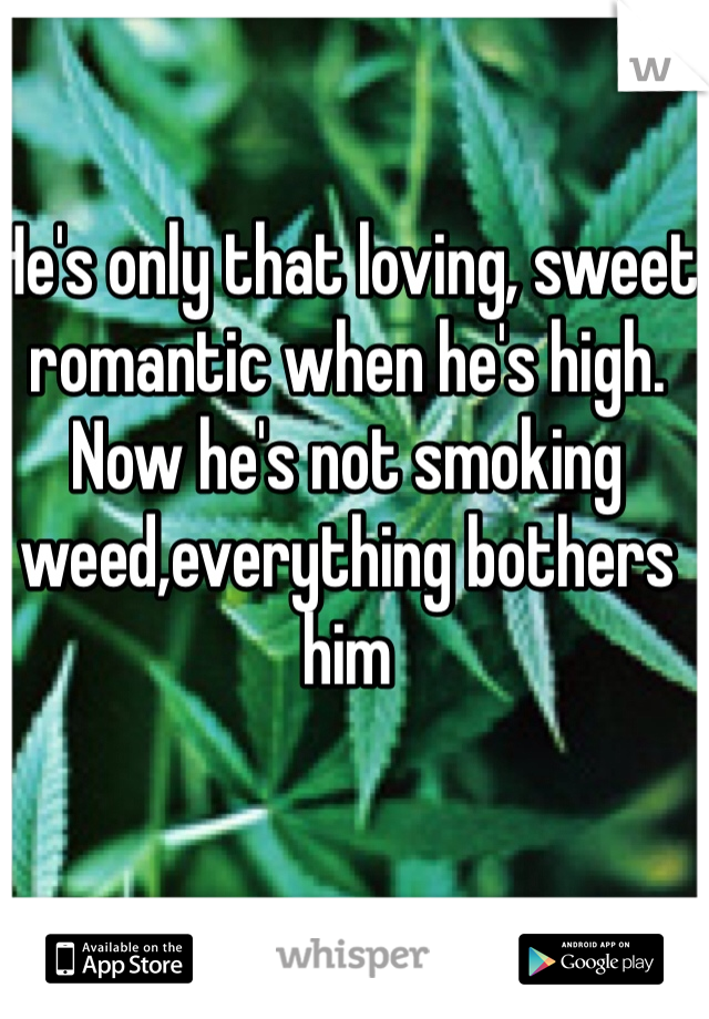 He's only that loving, sweet romantic when he's high. Now he's not smoking weed,everything bothers him