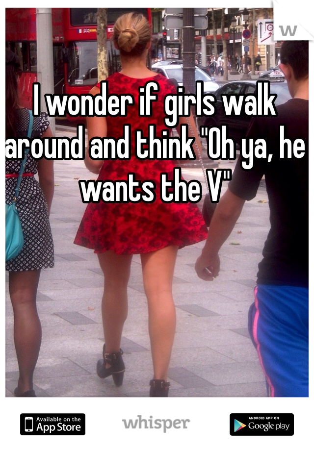 I wonder if girls walk around and think "Oh ya, he wants the V"