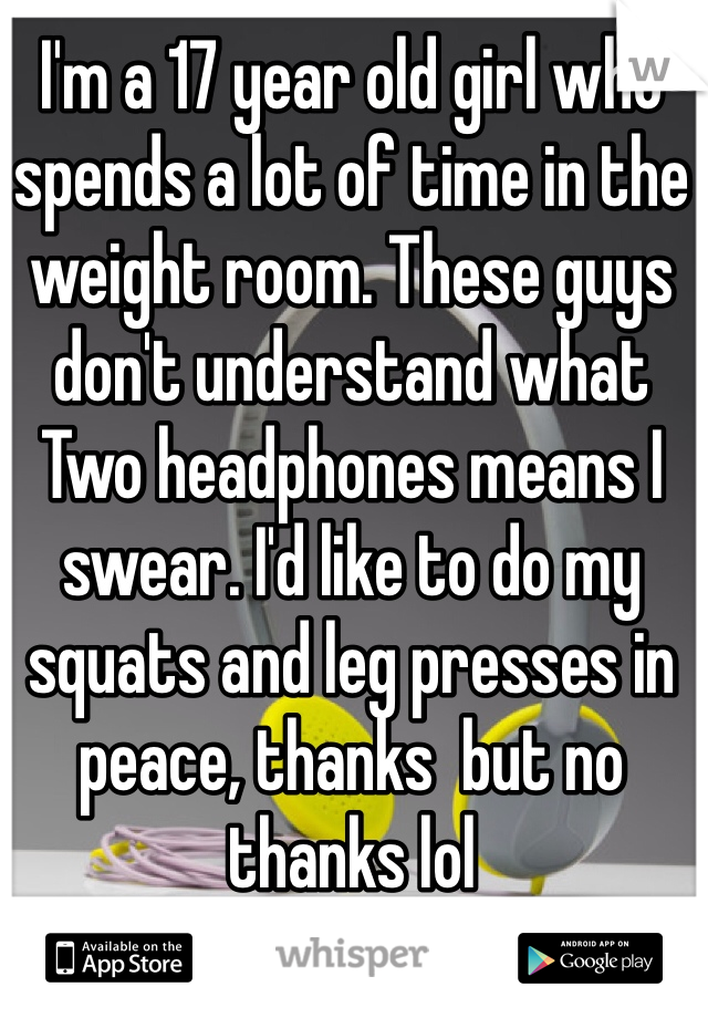 I'm a 17 year old girl who spends a lot of time in the weight room. These guys don't understand what   Two headphones means I swear. I'd like to do my squats and leg presses in peace, thanks  but no thanks lol